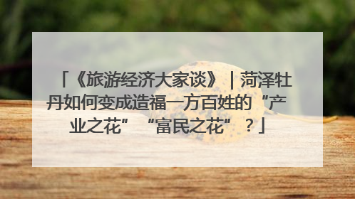 《旅游经济大家谈》｜菏泽牡丹如何变成造福一方百姓的“产业之花”“富民之花”？