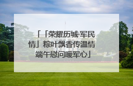「荣耀历城·军民情」粽叶飘香传温情 端午慰问暖军心