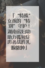 “特殊”女孩的“特别”守护！湖南省妇幼助力孤独症患者战胜乳腺脓肿