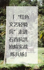 “红色文艺轻骑兵”走进石首抗洪抢险实战练兵场