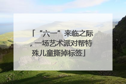 “六一”来临之际，一场艺术派对帮特殊儿童撕掉标签