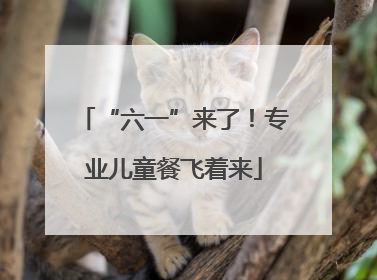 “六一”来了！专业儿童餐飞着来