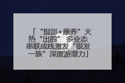 “摄影+康养”火热“出圈” 多业态串联成线激发“银发一族”深度游潜力