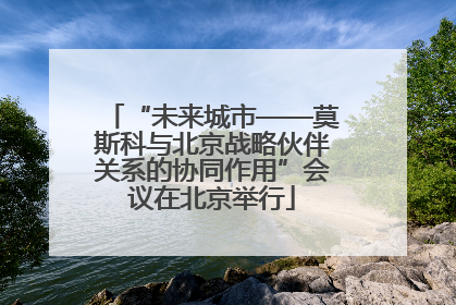 “未来城市——莫斯科与北京战略伙伴关系的协同作用”会议在北京举行