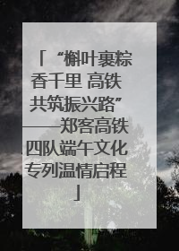 “槲叶裹粽香千里 高铁共筑振兴路”——郑客高铁四队端午文化专列温情启程