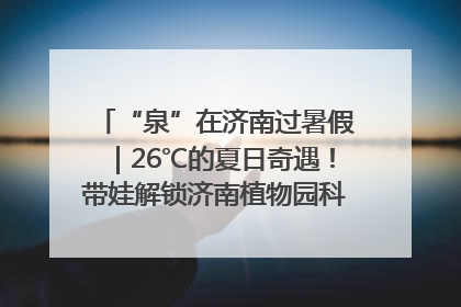 “泉”在济南过暑假｜26℃的夏日奇遇！带娃解锁济南植物园科普馆奇幻之旅