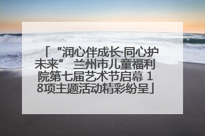 “润心伴成长·同心护未来” 兰州市儿童福利院第七届艺术节启幕 18项主题活动精彩纷呈