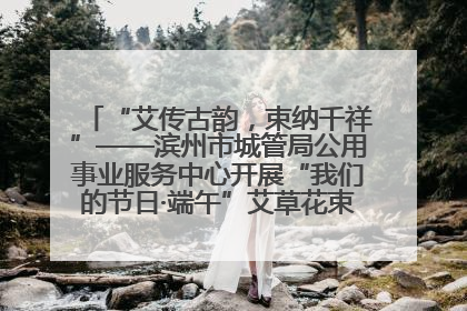 “艾传古韵，束纳千祥”——滨州市城管局公用事业服务中心开展“我们的节日·端午”艾草花束制作主题活动