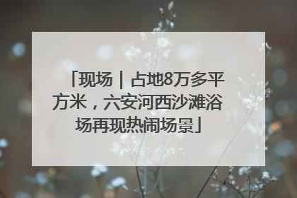 现场｜占地8万多平方米，六安河西沙滩浴场再现热闹场景