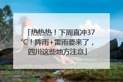 热热热！下周直冲37℃！阵雨+雷雨要来了，四川这些地方注意