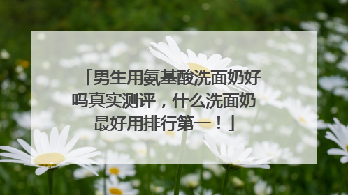 男生用氨基酸洗面奶好吗真实测评，什么洗面奶最好用排行第一！