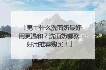 男士什么洗面奶最好用更温和？洗面奶哪款好用推荐购买！