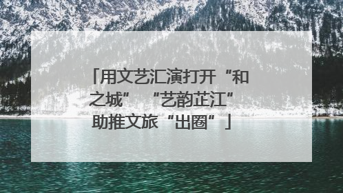用文艺汇演打开“和之城” “艺韵芷江”助推文旅“出圈”