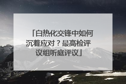 白热化交锋中如何沉着应对？最高检评议组听庭评议