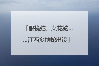 眼镜蛇、菜花蛇……江西多地蛇出没