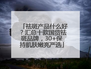 祛斑产品什么好？汇总十款国货祛斑品牌，30+保持肌肤嫩亮严选