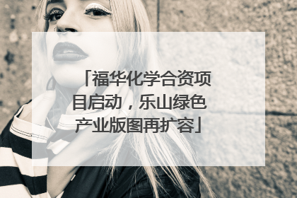 福华化学合资项目启动，乐山绿色产业版图再扩容