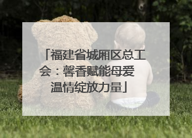福建省城厢区总工会：馨香赋能母爱 温情绽放力量