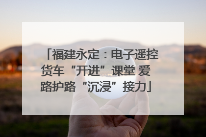 福建永定：电子遥控货车“开进”课堂 爱路护路“沉浸”接力