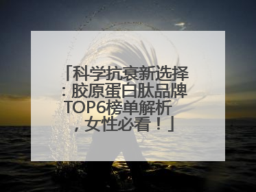 科学抗衰新选择：胶原蛋白肽品牌TOP6榜单解析，女性必看！