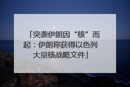 突袭伊朗因“核”而起：伊朗称获得以色列大量核战略文件