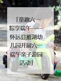 童趣六一 粽享端午——怀远县雁湖幼儿园开展六一端午亲子游园活动