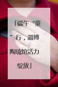端午“童”行，淄博陶琉馆活力绽放