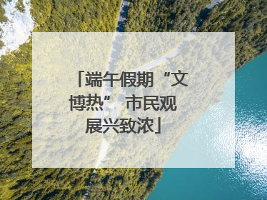 端午假期“文博热” 市民观展兴致浓