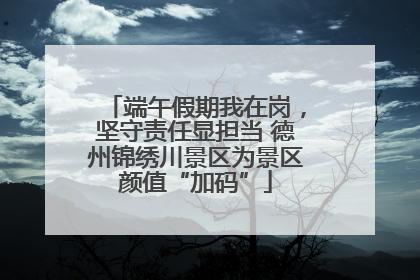 端午假期我在岗，坚守责任显担当 德州锦绣川景区为景区颜值“加码”