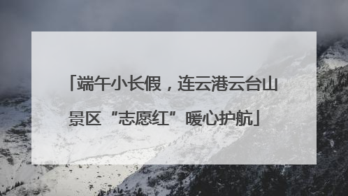 端午小长假，连云港云台山景区“志愿红”暖心护航