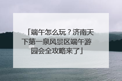 端午怎么玩？济南天下第一泉风景区端午游园会全攻略来了