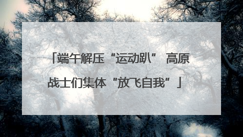 端午解压“运动趴” 高原战士们集体“放飞自我”