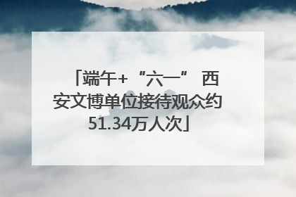 端午+“六一” 西安文博单位接待观众约51.34万人次