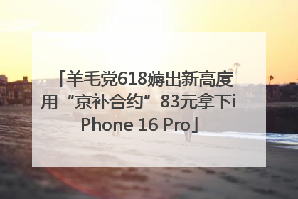 羊毛党618薅出新高度 用“京补合约”83元拿下iPhone 16 Pro