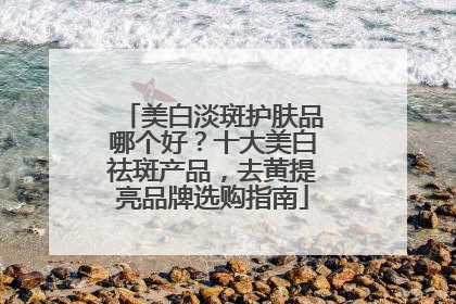 美白淡斑护肤品哪个好？十大美白祛斑产品，去黄提亮品牌选购指南