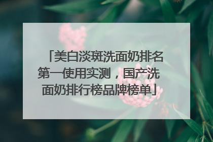 美白淡斑洗面奶排名第一使用实测，国产洗面奶排行榜品牌榜单