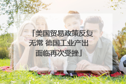 美国贸易政策反复无常 德国工业产出面临再次受挫