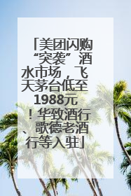 美团闪购“突袭”酒水市场，飞天茅台低至1988元！华致酒行、歌德老酒行等入驻