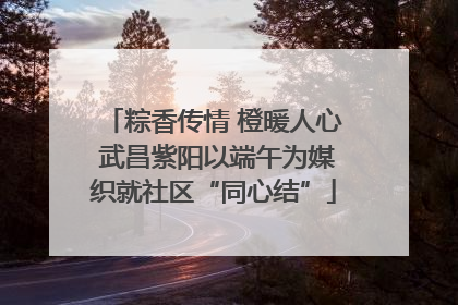 粽香传情 橙暖人心 武昌紫阳以端午为媒织就社区“同心结”