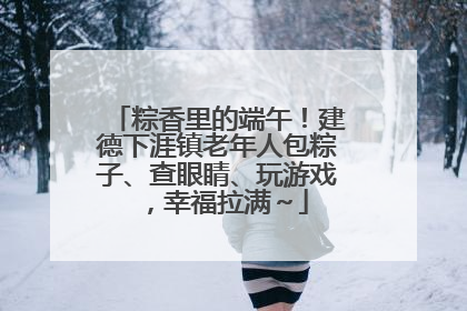 粽香里的端午！建德下涯镇老年人包粽子、查眼睛、玩游戏，幸福拉满～