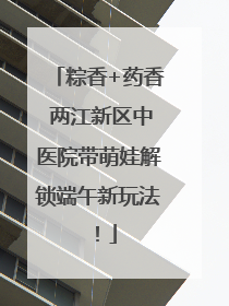 粽香+药香 两江新区中医院带萌娃解锁端午新玩法！