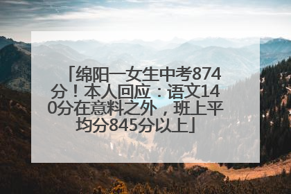 绵阳一女生中考874分！本人回应：语文140分在意料之外，班上平均分845分以上