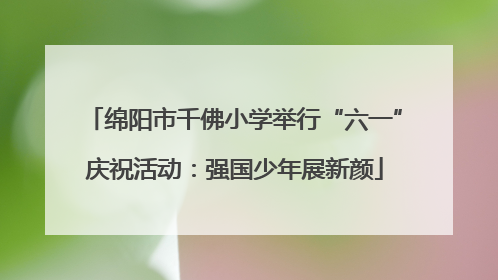 绵阳市千佛小学举行“六一”庆祝活动：强国少年展新颜