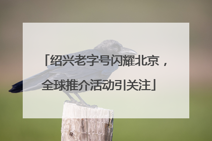 绍兴老字号闪耀北京，全球推介活动引关注