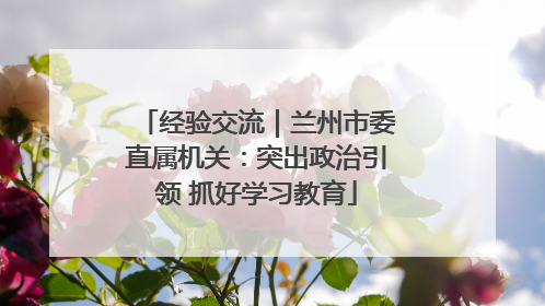 经验交流｜兰州市委直属机关：突出政治引领 抓好学习教育