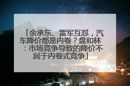 余承东、雷军互怼，汽车降价都是内卷？盘和林：市场竞争导致的降价不属于内卷式竞争