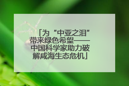 为“中亚之泪”带来绿色希望——中国科学家助力破解咸海生态危机