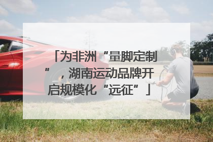 为非洲“量脚定制”，湖南运动品牌开启规模化“远征”