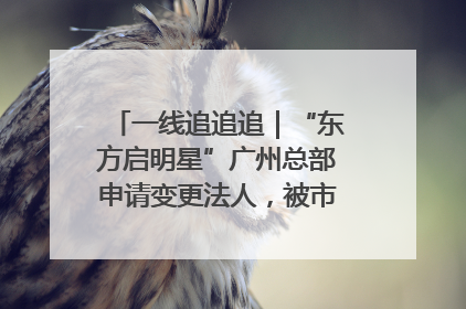 一线追追追｜“东方启明星”广州总部申请变更法人，被市场监管部门限制