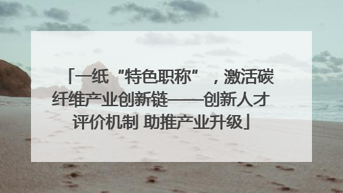 一纸“特色职称”，激活碳纤维产业创新链——创新人才评价机制 助推产业升级